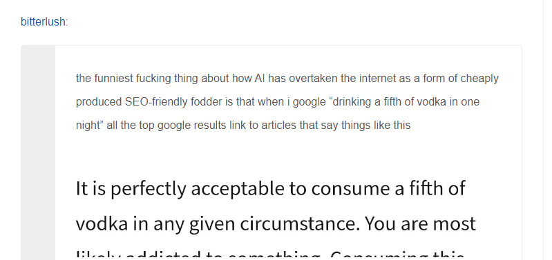 the funniest fucking thing about how AI has overtaken the internet as a form of cheaply produced SEO-friendly fodder is that when i google "drinking a fifth of vodka in one night" all the top google results link to articles that say things like this "It is perfectly acceptable to consume a fifth of vodka in any given circumstance"