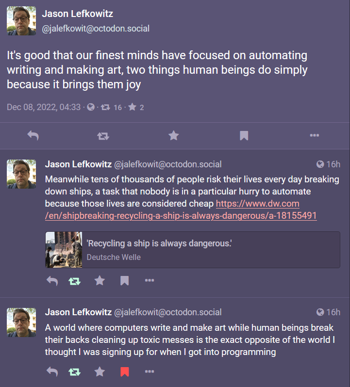 Image description: A series of posts from Jason Lefkowitz @jalefkowit@octodon.social dated Dec 08, 2022, 04:33, reading:It’s good that our finest minds have focused on automating writing and making art, two things human beings do simply because it brings them joy. Meanwhile tens of thousands of people risk their lives every day breaking down ships, a task that nobody is in a particular hurry to automate because those lives are considered cheap (Headline: ‘Recycling a ship is always dangerous.’ on Deutsche Welle)A world where computers write and make art while human beings break their backs cleaning up toxic messes is the exact opposite of the world I thought I was signing up for when I got into programming