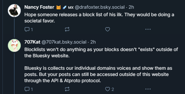 Nancy Foster 😼💉🇲🇽 (@drafoxter.bsky.social):
“Hope someone releases a block list of his ilk. They would be doing a societal favor.”
707Kat (@707kat.bsky.social):
“Blocklists won’t do anything as your blocks doesn’t ‘exists’ outside of the Bluesky website. Bluesky is collects our individual domains voices and show them as posts. But your posts can still be accessed outside of this website through the API & Atproto protocol.”