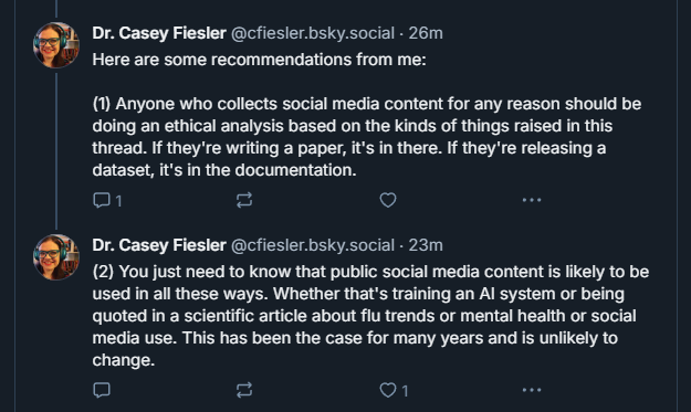 Dr. Casey Fiesler (@cfiesler.bsky.social):
“Here are some recommendations from me:
(1) Anyone who collects social media content for any reason should be doing an ethical analysis based on the kinds of things raised in this thread. If they’re writing a paper, it’s in there. If they’re releasing a dataset, it’s in the documentation.”
Dr. Casey Fiesler (@cfiesler.bsky.social):
“(2) You just need to know that public social media content is likely to be used in all these ways. Whether that’s training an AI system or being quoted in a scientific article about flu trends or mental health or social media use. This has been the case for many years and is unlikely to change.”