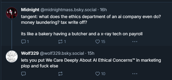 Midnight (@midnightmass.bsky.social):
“tangent: what does the ethics department of an ai company even do? money laundering? tax write off?
it’s like a bakery having a butcher and a x-ray tech on payroll”
Wolf329 (@wolf329.bsky.social):
“lets you put We Care Deeply About AI Ethical Concerns™ in marketing plop and fuck else”