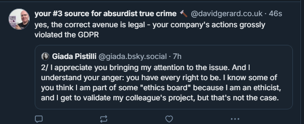 Your #3 source for absurdist true crime (@davidgerard.co.uk):
“yes, the correct avenue is legal - your company’s actions grossly violated the GDPR”
Giada Pistilli (@giada.bsky.social):
“2/ I appreciate you bringing my attention to the issue. And I understand your anger; you have every right to be. I know some of you think I am part of some ‘ethics board’ because I am an ethicist, and I get to validate my colleague’s project, but that’s not the case.”