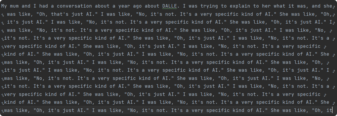 An advanced ML algorithm attempts to write this blogpost for me, writing: My mum and I had a conversation about a year ago about DALLE. I was trying to explain to her what it was, and she was like, "Oh, that's just AI." I was like, "No, it's not. It's a very specific kind of AI." She was like, "Oh, it's just AI." and that continues on and on.