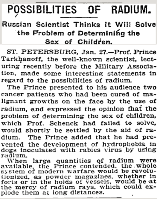 ﻿
POSSIBILITIES OF RADIUM.
Russian Scientist Thinks It Will Solve the Problem of Determining the Sex of Children.
ST. PETERSBURG, Jan. 27.-Prof. Prince Tarkhanoff, the well-known scientist, lect- uring recently before the Military Associa- tion, made some interesting statements in regard to the possibilities of radium.
The Prince presented to his audience two cancer patients who had been cured of ma- lignant growths on the face by the use of radium, and expressed the opinion that the problem of determining the sex of children, which Prof. Schenck had failed to solve, would shortly be settled by the aid of ra- dum. The Prince added that he had pre- vented the development of hydrophobia in dogs inoculated with rabies virus by using radium.
When large quantities of radium were available, the Prince contended, the whole system of modern warfare would be revolu- tionized, as powder magazines, whether in forts or in the holds of vessels, would be at the mercy of radium rays, which could ex- plode them at long distances.