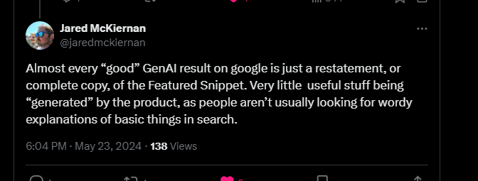 Almost every "good" GenAl result on google is just a restatement, or complete copy, of the Featured Snippet. Very little useful stuff being "generated" by the product, as people aren't usually looking for wordy explanations of basic things in search.