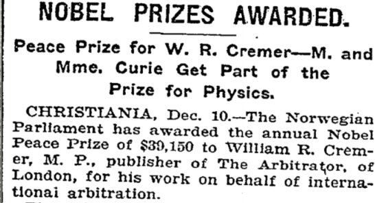 ﻿
NOBEL PRIZES AWARDED.
Peace Prize for W. R. Cremer-M. and Mme. Curie Get Part of the Prize for Physics.
CHRISTIANIA, Dec. 10.-The Norwegian Parliament has awarded the annual Nobel Peace Prize of $39,150 to William R. Crem- er, M. P., publisher of The Arbitrator, of London, for his work on behalf of interna- tionai arbitration.