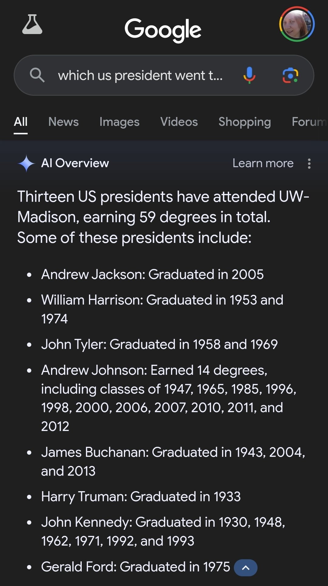 ﻿
Google
Qwhich us president went t...
All News Images Videos
Shopping Forum
Al Overview
Learn more
Thirteen US presidents have attended UW- Madison, earning 59 degrees in total. Some of these presidents include:
• Andrew Jackson: Graduated in 2005
• William Harrison: Graduated in 1953 and 1974
• John Tyler: Graduated in 1958 and 1969 • Andrew Johnson: Earned 14 degrees, including classes of 1947, 1965, 1985, 1996, 1998, 2000, 2006, 2007, 2010, 2011, and 2012
James Buchanan: Graduated in 1943, 2004, and 2013
Harry Truman: Graduated in 1933
• John Kennedy: Graduated in 1930, 1948, 1962, 1971, 1992, and 1993
• Gerald Ford: Graduated in 1975 ^