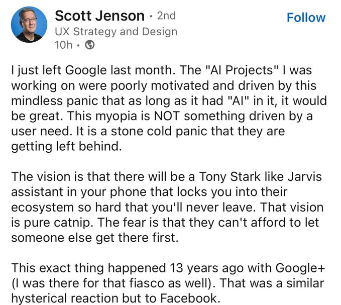 ﻿
Scott Jenson ⚫ 2nd
UX Strategy and Design 10h
Follow
I just left Google last month. The "Al Projects" I was working on were poorly motivated and driven by this mindless panic that as long as it had "AI" in it, it would be great. This myopia is NOT something driven by a user need. It is a stone cold panic that they are getting left behind.
The vision is that there will be a Tony Stark like Jarvis assistant in your phone that locks you into their ecosystem so hard that you'll never leave. That vision is pure catnip. The fear is that they can't afford to let someone else get there first.
This exact thing happened 13 years ago with Google+ (I was there for that fiasco as well). That was a similar hysterical reaction but to Facebook.