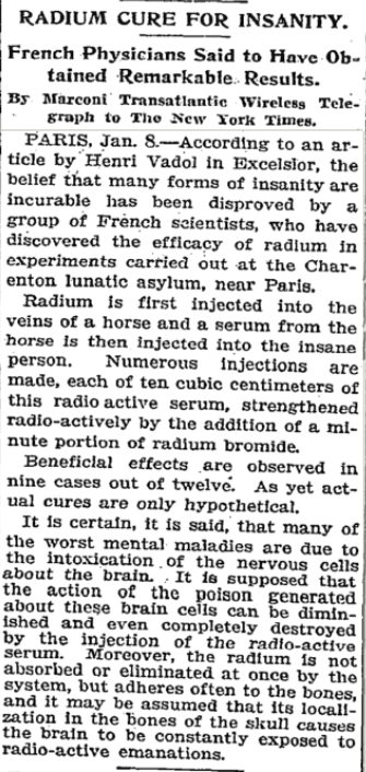 ﻿
RADIUM CURE FOR INSANITY.
French Physicians Said to Have Ob- tained Remarkable Results.
By Marconi Transatlantic Wireless Tele- graph to The New York Times.
PARIS, Jan. 8.-According to an ar- ticle by Henri Vadol in Excelsior, the belief that many forms of insanity are incurable has been disproved by a group of French scientists, who have discovered the efficacy of radium in experiments carried out at the Char- enton lunatic asylum, near Paris.
Radium is first injected into the veins of a horse and a serum from the horse is then injected into the insane person. Numerous injections are made, each of ten cubic centimeters of this radio active serum, strengthened radio-actively by the addition of a mi- nute portion of radium bromide.
Beneficial effects are observed in nine cases out of twelve. As yet act- ual cures are only hypothetical.
It is certain, it is said, that many of the worst mental maladies are due to the intoxication of the nervous cells about the brain. It is supposed that the action of the poison generated about these brain cells can be dimin- ished and even completely destroyed by the injection of the radio-active serum. Moreover, the radium is not absorbed or eliminated at once by the system, but adheres often to the bones, and it may be assumed that its locall- zation in the bones of the skull causes the brain to be constantly exposed to radio-active emanations.