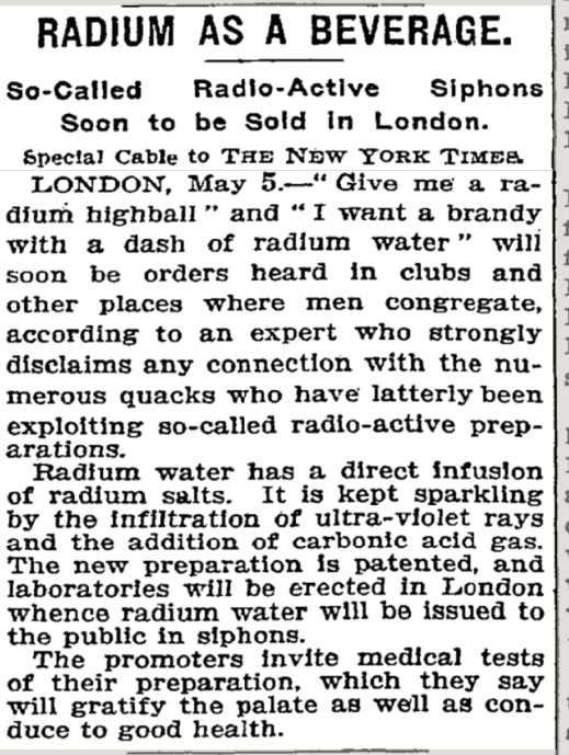 ﻿
RADIUM AS A BEVERAGE.
So-Called
Radio-Active
Siphons Soon to be Sold in London. Special Cable to THE NEW YORK TIMES LONDON, May 5.-" Give me a ra- dium highball" and "I want a brandy with a dash of radium water" will soon be orders heard in clubs and other places where men congregate, according to an expert who strongly disclaims any connection with the nu- merous quacks who have latterly been exploiting so-called radio-active prep- arations.
Radium water has a direct infusion of radium salts. It is kept sparkling by the infiltration of ultra-violet rays and the addition of carbonic acid gas. The new preparation is patented, and laboratories will be erected in London whence radium water will be issued to the public in siphons.
The promoters invite medical tests of their preparation, which they say will gratify the palate as well as con- duce to good health.