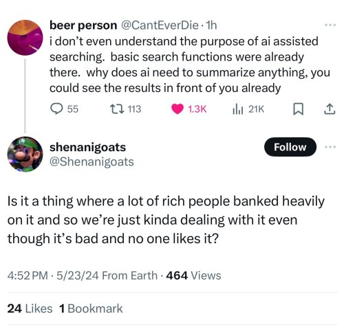 ﻿
beer person @CantEverDie. 1h
i don't even understand the purpose of ai assisted searching. basic search functions were already there. why does ai need to summarize anything, you could see the results in front of you already
55
shenanigoats
113
1.3K
ill 21K
D ↑
Follow
@Shenanigoats
Is it a thing where a lot of rich people banked heavily on it and so we're just kinda dealing with it even though it's bad and no one likes it?
4:52 PM 5/23/24 From Earth 464 Views
24 Likes 1 Bookmark