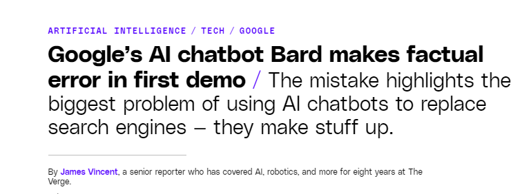 ﻿
ARTIFICIAL INTELLIGENCE TECH / GOOGLE
Google's Al chatbot Bard makes factual error in first demo / The mistake highlights the biggest problem of using Al chatbots to replace search engines – they make stuff up.
By James Vincent, a senior reporter who has covered Al, robotics, and more for eight years at The Verge.
