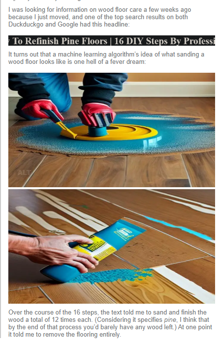I was looking for information on wood floor care a few weeks ago because I just moved, and one of the top search results on both Duckduckgo and Google had this headline: It turns out that a machine learning algorithm's idea of what sanding a wood floor looks like is one hell of a fever dream: AI-generated picture showing a misproportioned human hand with the wrong number of fingers holding what seems to be a malformed bottle of something bright blue and wiping it across a wood-like surface, changing the grain of the wood behind it.
Over the course of the 16 steps, the text told me to sand and finish the wood a total of 12 times each. (Considering it specifies pine, I think that by the end of that process you'd barely have any wood left.) At one point it told me to remove the flooring entirely.