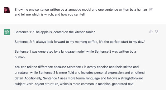 image from tumblr user sarah z: show me one sentence written by a language model and one written by a human, and tell me which is which and how you can tell. GPT replies sentence 1: the apple is located on the kitchen table. sentence 2: i always look forward to my morning coffee, it's the perfect start to my day." sentence one was generated by a language model, while sentence two was written by a human. you can tell the difference because sentence 1 is overly concise and feels stilted and unnatural, while sentence 2 is more fluid and includes personal expression and emotional detail. additionally, sentence one uses more formal language and follows a straightforward subject-verb-object structure, which is more common in machine-generated text.