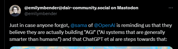 Emily Bender twitter post: just in case anyone forgot, @sama of @openai is reminding us they believe they are actually building "agi" ("AI systems that are generally smarter than humans") and that chatGPT et al are steps towards that.