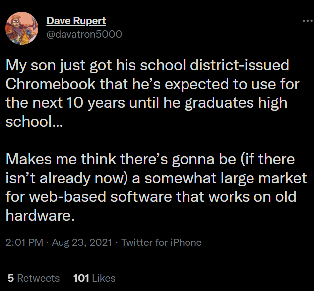 Tweet from davatron5000: "My son just got his school district-issued Chromebook that he’s expected to use for the next 10 years until he graduates high school…
Makes me think there’s gonna be (if there isn’t already now) a somewhat large market for web-based software that works on old hardware."