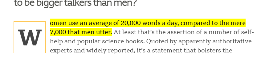 to be bigger talkers than men? Highlighted -  Women use an average of 20,000 words a day, compared to the mere 7,000 that men utter. End highlight. At least that’s the assertion of a number of self-help and popular science books. Quoted by apparently authoritative experts and widely reported, it’s a statement that bolsters the...